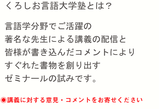 くろしお言語大学塾とは？ 言語学分野でご活躍の著名な先生による講義の配信と、皆様が書き込んだコメントにより、すぐれた書物を創り出すゼミナールの試みです。 講義に対する意見・コメントをお寄せください